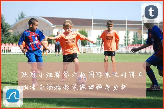 欧冠小组赛第六轮国际米兰对阵利物浦全场精彩录像回顾与分析