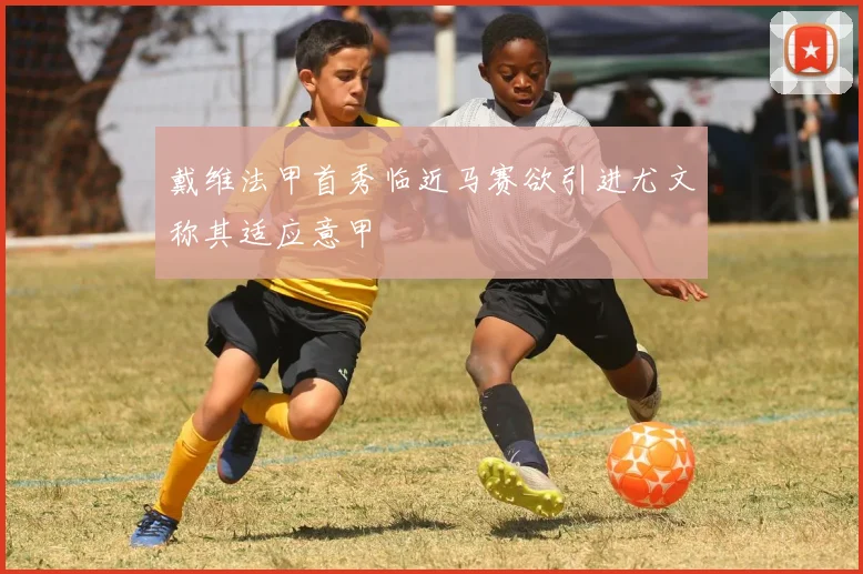 戴维法甲首秀临近马赛欲引进尤文称其适应意甲